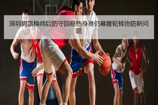 深圳男篮换帅后防守回稳热身赛仍暴露轮转协防新问题