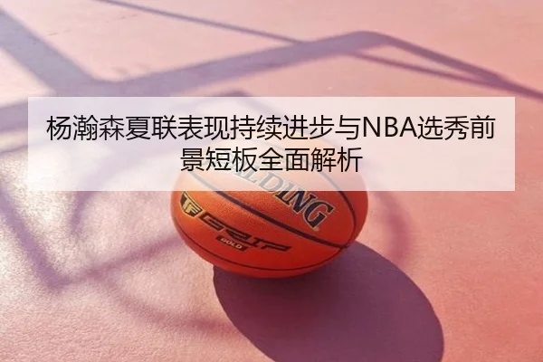 杨瀚森夏联表现持续进步与NBA选秀前景短板全面解析