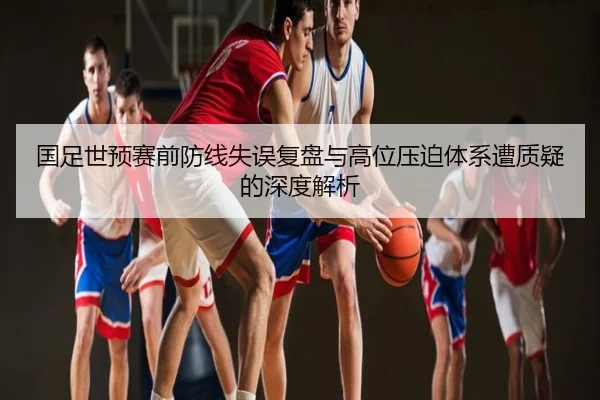 国足世预赛前防线失误复盘与高位压迫体系遭质疑的深度解析