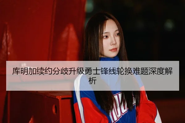 库明加续约分歧升级勇士锋线轮换难题深度解析