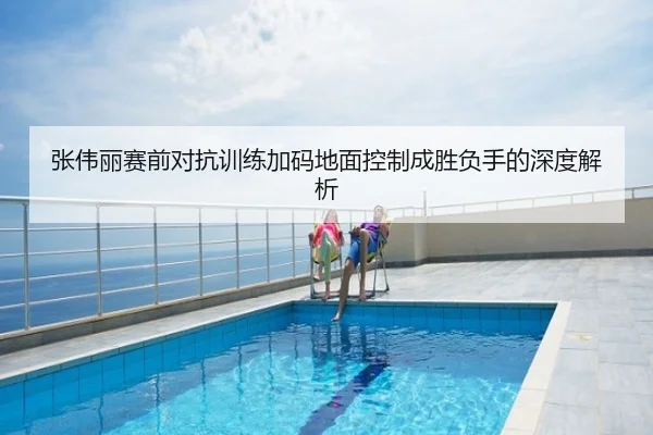 张伟丽赛前对抗训练加码地面控制成胜负手的深度解析