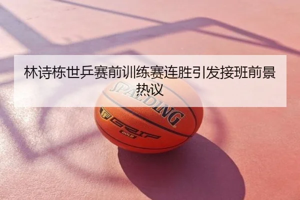 林诗栋世乒赛前训练赛连胜引发接班前景热议
